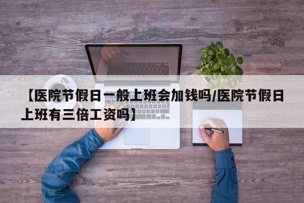 【医院节假日一般上班会加钱吗/医院节假日上班有三倍工资吗】