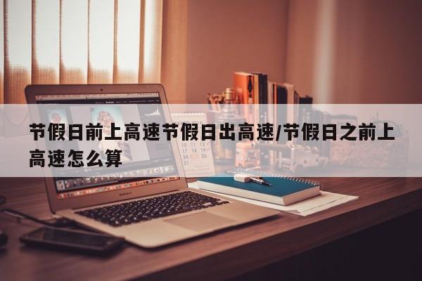 节假日前上高速节假日出高速/节假日之前上高速怎么算