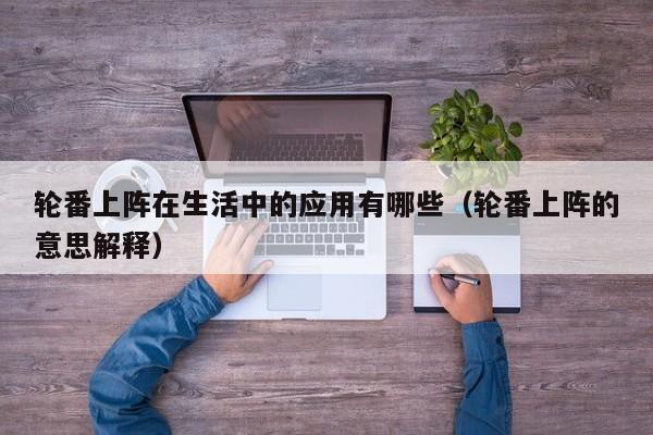 轮番上阵在生活中的应用有哪些(轮番上阵的意思解释)