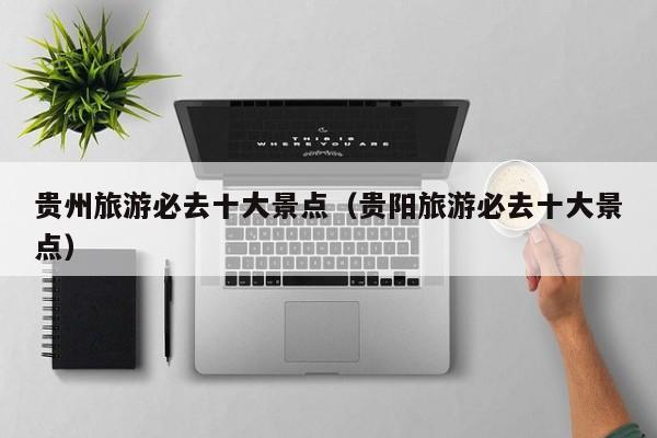 贵州旅游必去十大景点(贵阳旅游必去十大景点)