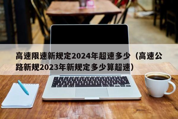 高速限速新规定2024年超速多少(高速公路新规2023年新规定多少算超速)