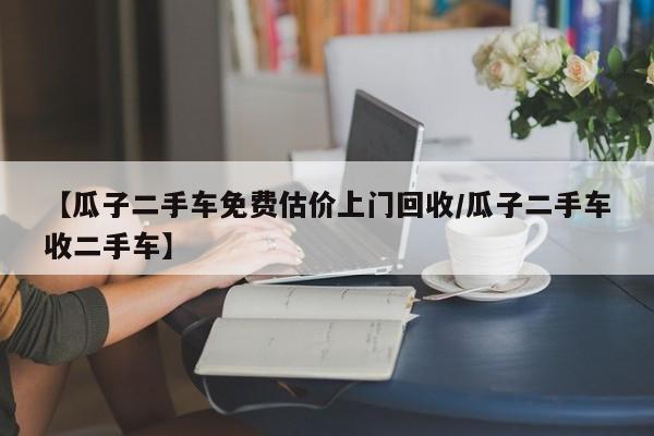 【瓜子二手车免费估价上门回收/瓜子二手车收二手车】