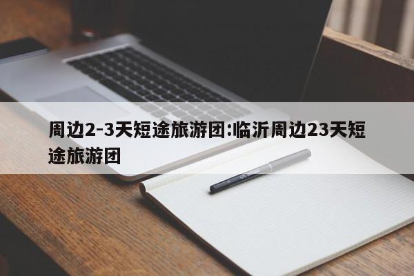 周边2-3天短途旅游团:临沂周边23天短途旅游团