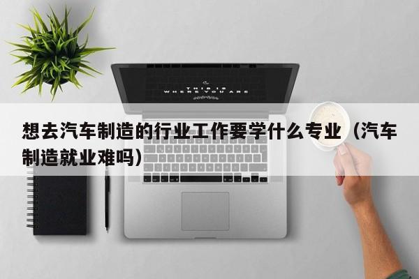 想去汽车制造的行业工作要学什么专业(汽车制造就业难吗)
