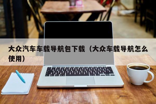 大众汽车车载导航包下载(大众车载导航怎么使用)