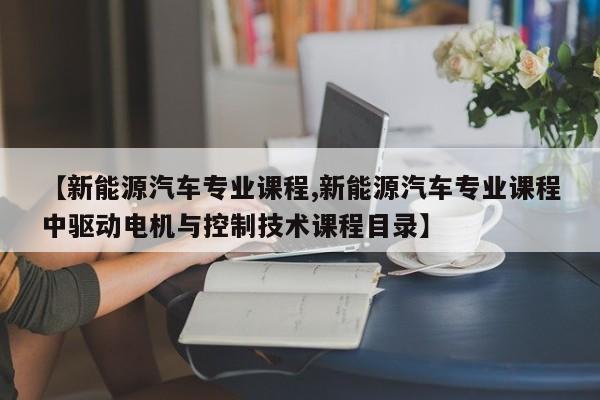 【新能源汽车专业课程,新能源汽车专业课程中驱动电机与控制技术课程目录】