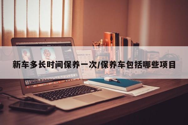新车多长时间保养一次/保养车包括哪些项目