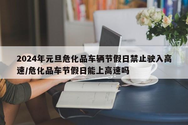 2024年元旦危化品车辆节假日禁止驶入高速/危化品车节假日能上高速吗
