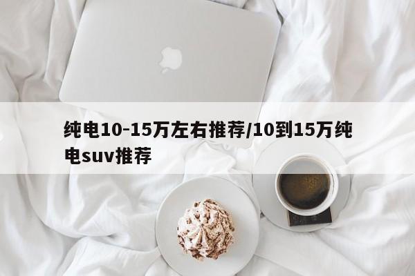 纯电10-15万左右推荐/10到15万纯电suv推荐