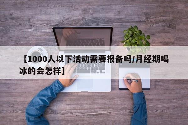 【1000人以下活动需要报备吗/月经期喝冰的会怎样】