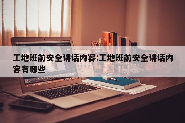 工地班前安全讲话内容:工地班前安全讲话内容有哪些