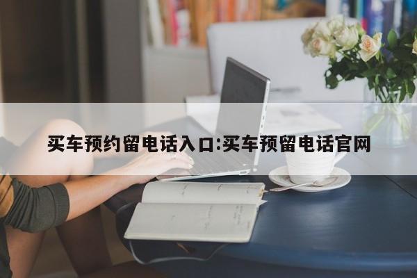 买车预约留电话入口:买车预留电话官网
