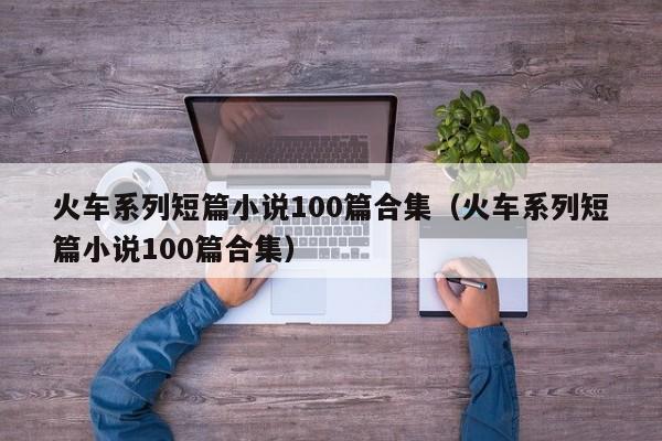 火车系列短篇小说100篇合集(火车系列短篇小说100篇合集)
