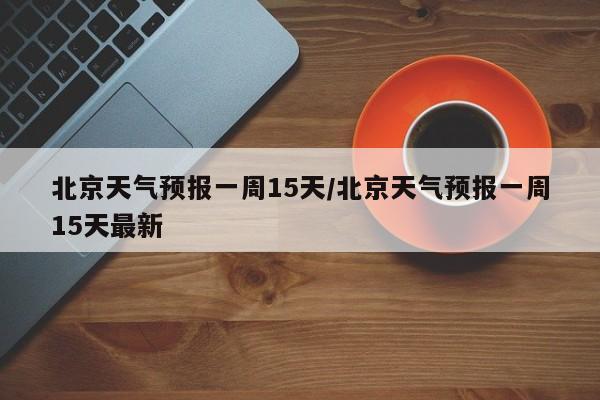 北京天气预报一周15天/北京天气预报一周15天最新