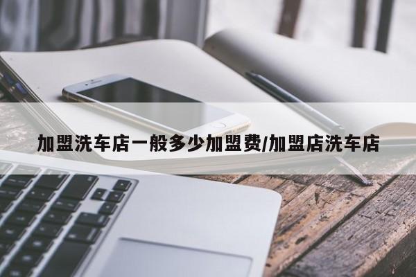 加盟洗车店一般多少加盟费/加盟店洗车店