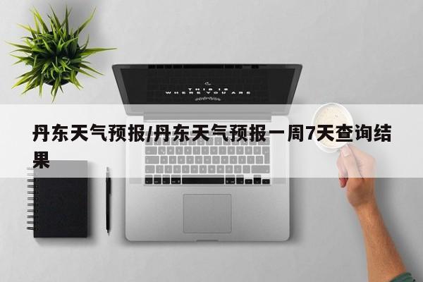 丹东天气预报/丹东天气预报一周7天查询结果