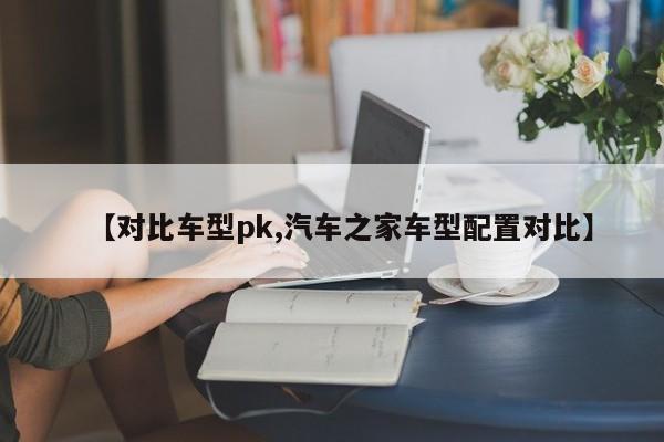【对比车型pk,汽车之家车型配置对比】