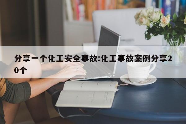 分享一个化工安全事故:化工事故案例分享20个