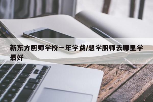 新东方厨师学校一年学费/想学厨师去哪里学最好