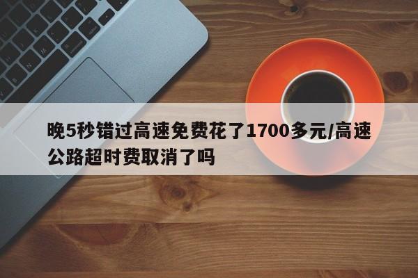 晚5秒错过高速免费花了1700多元/高速公路超时费取消了吗