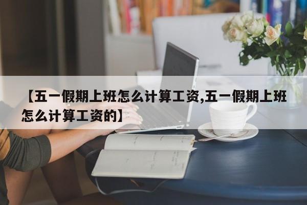 【五一假期上班怎么计算工资,五一假期上班怎么计算工资的】