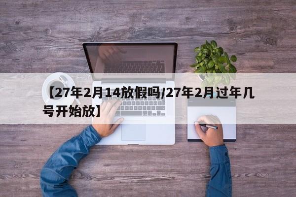 【27年2月14放假吗/27年2月过年几号开始放】