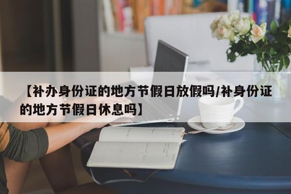 【补办身份证的地方节假日放假吗/补身份证的地方节假日休息吗】