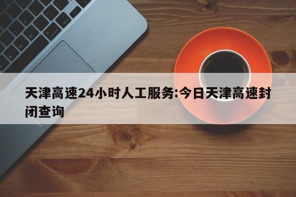 天津高速24小时人工服务:今日天津高速封闭查询