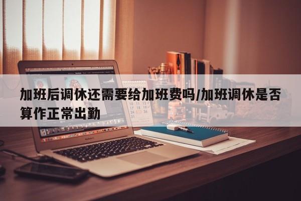 加班后调休还需要给加班费吗/加班调休是否算作正常出勤