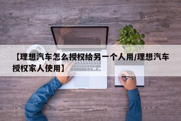 【理想汽车怎么授权给另一个人用/理想汽车授权家人使用】