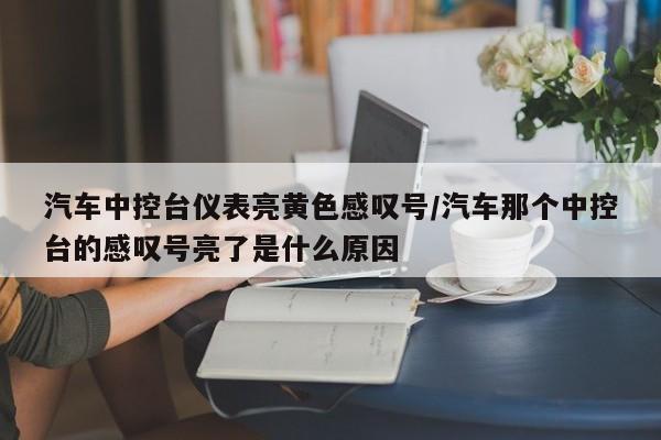 汽车中控台仪表亮黄色感叹号/汽车那个中控台的感叹号亮了是什么原因