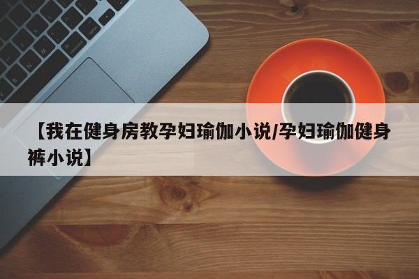 【我在健身房教孕妇瑜伽小说/孕妇瑜伽健身裤小说】