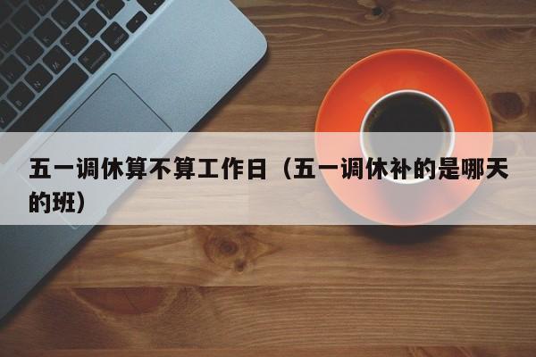 五一调休算不算工作日(五一调休补的是哪天的班)