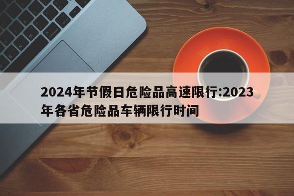 2024年节假日危险品高速限行:2023年各省危险品车辆限行时间