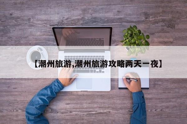 【潮州旅游,潮州旅游攻略两天一夜】