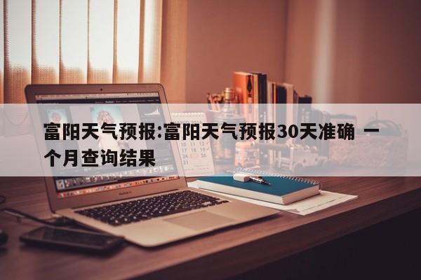 富阳天气预报:富阳天气预报30天准确 一个月查询结果