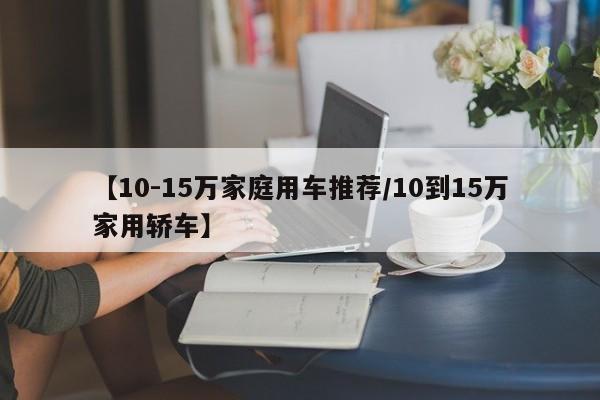 【10-15万家庭用车推荐/10到15万家用轿车】