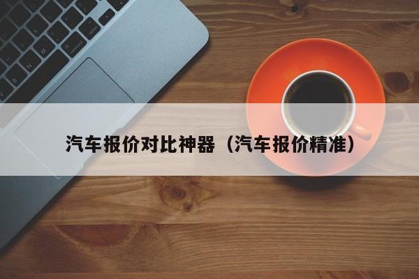 汽车报价对比神器(汽车报价精准)