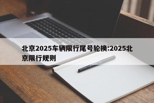 北京2025车辆限行尾号轮换:2025北京限行规则