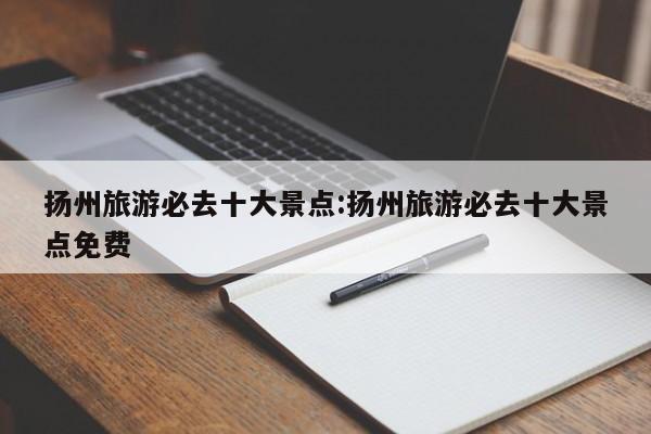 扬州旅游必去十大景点:扬州旅游必去十大景点免费