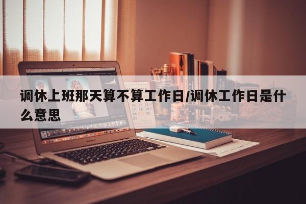 调休上班那天算不算工作日/调休工作日是什么意思