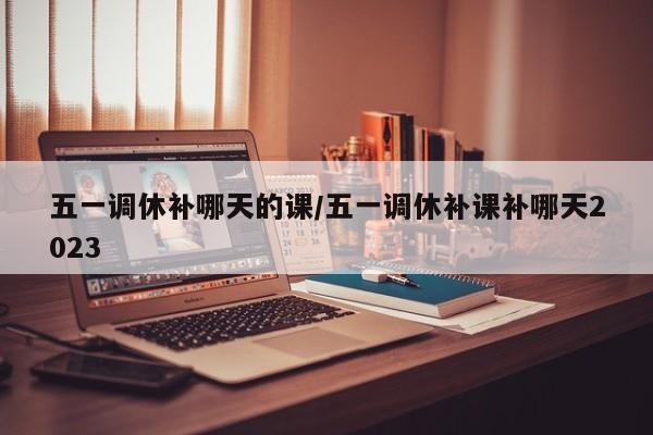 五一调休补哪天的课/五一调休补课补哪天2023