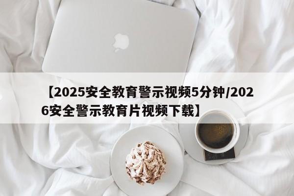 【2025安全教育警示视频5分钟/2026安全警示教育片视频下载】