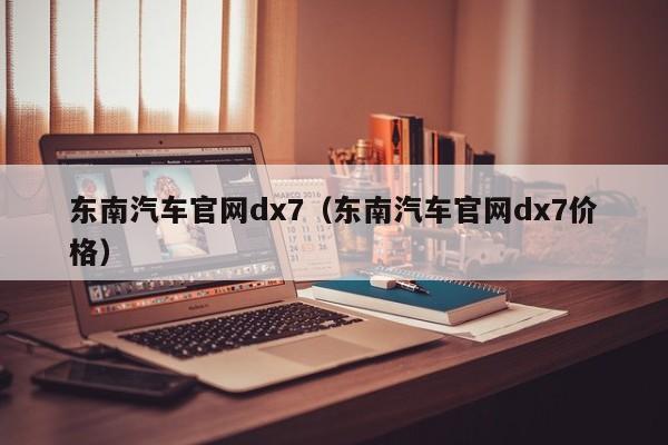 东南汽车官网dx7(东南汽车官网dx7价格)