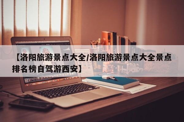 【洛阳旅游景点大全/洛阳旅游景点大全景点排名榜自驾游西安】
