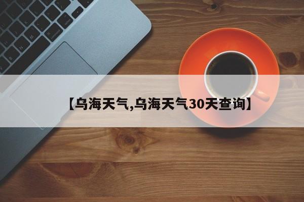 【乌海天气,乌海天气30天查询】