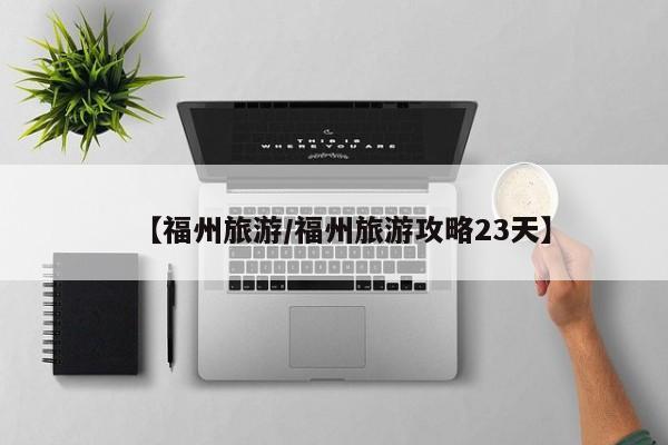 【福州旅游/福州旅游攻略23天】