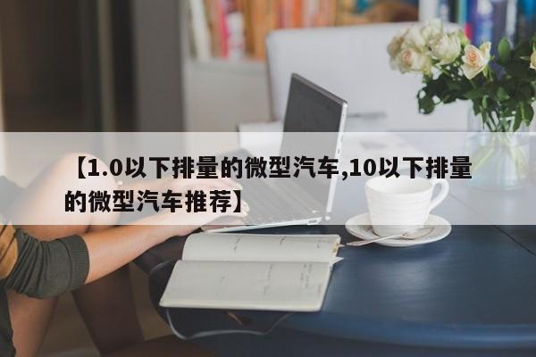 【1.0以下排量的微型汽车,10以下排量的微型汽车推荐】