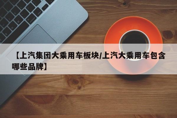 【上汽集团大乘用车板块/上汽大乘用车包含哪些品牌】