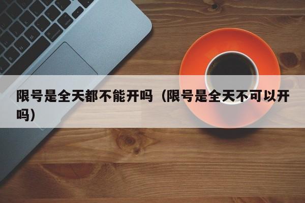 限号是全天都不能开吗(限号是全天不可以开吗)